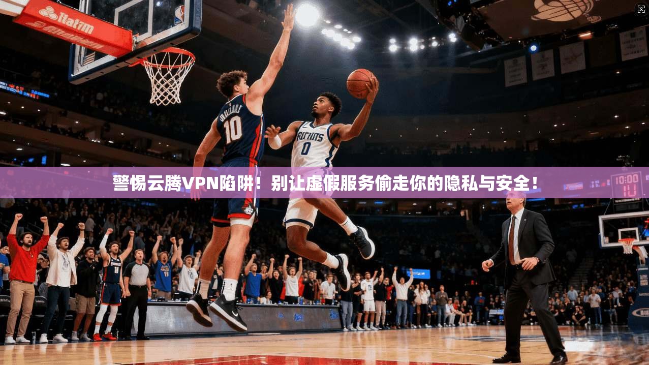 警惕云腾VPN陷阱!别让虚假服务偷走你的隐私与安全!