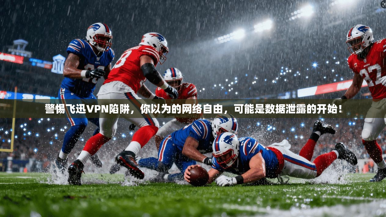 警惕飞迅VPN陷阱，你以为的网络自由，可能是数据泄露的开始！