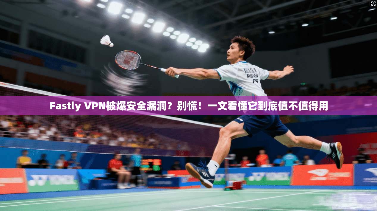 Fastly VPN被爆安全漏洞？别慌！一文看懂它到底值不值得用