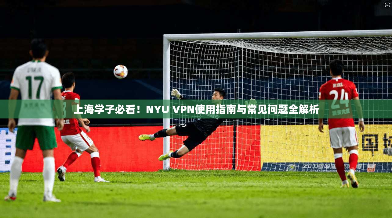 上海学子必看！NYU VPN使用指南与常见问题全解析