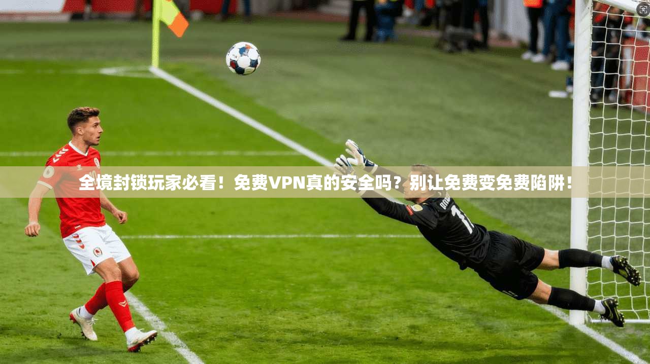 全境封锁玩家必看!免费VPN真的安全吗?别让免费变免费陷阱!