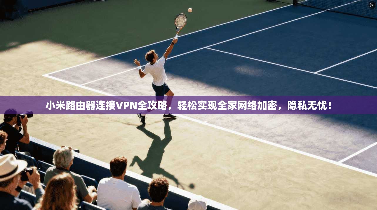 小米路由器连接VPN全攻略，轻松实现全家网络加密，隐私无忧！