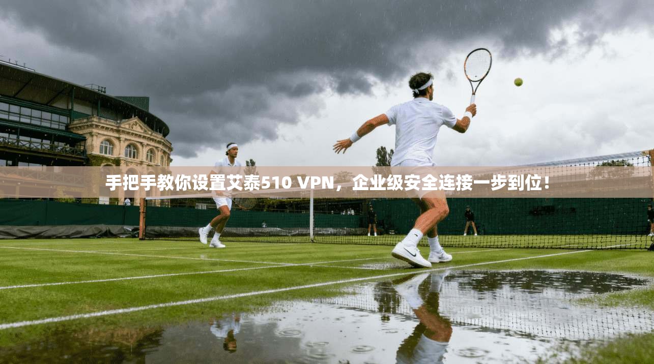 手把手教你设置艾泰510 VPN，企业级安全连接一步到位！