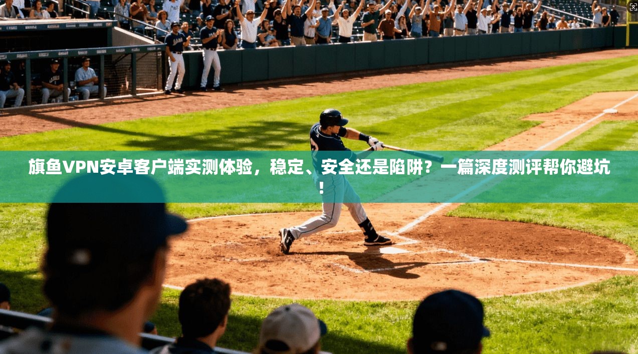旗鱼VPN安卓客户端实测体验，稳定、安全还是陷阱？一篇深度测评帮你避坑！