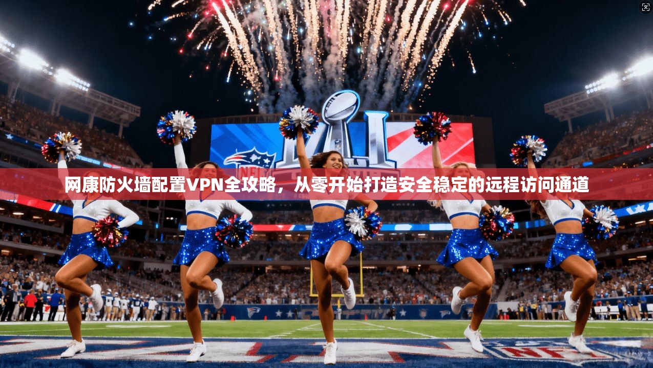 网康防火墙配置VPN全攻略，从零开始打造安全稳定的远程访问通道