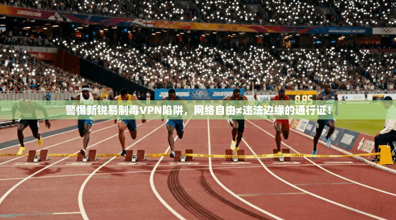 警惕新锐易制毒VPN陷阱，网络自由≠违法边缘的通行证！