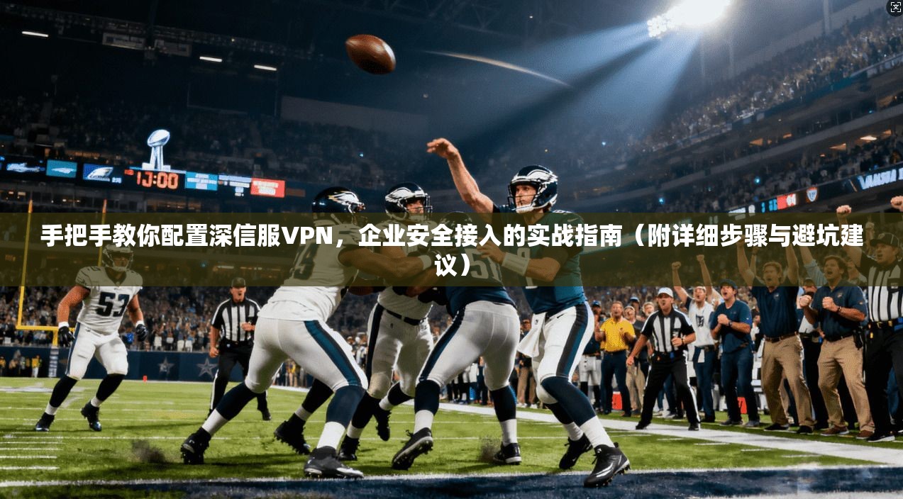 手把手教你配置深信服VPN，企业安全接入的实战指南（附详细步骤与避坑建议）