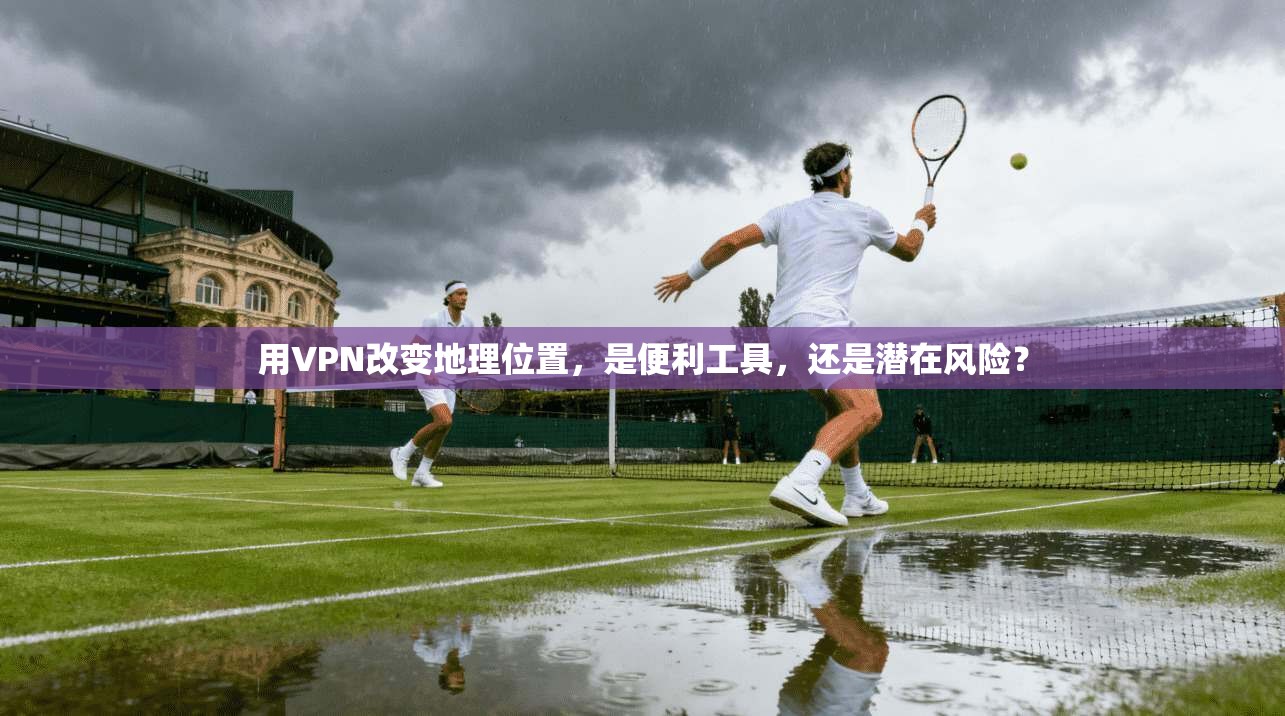 用VPN改变地理位置，是便利工具，还是潜在风险？