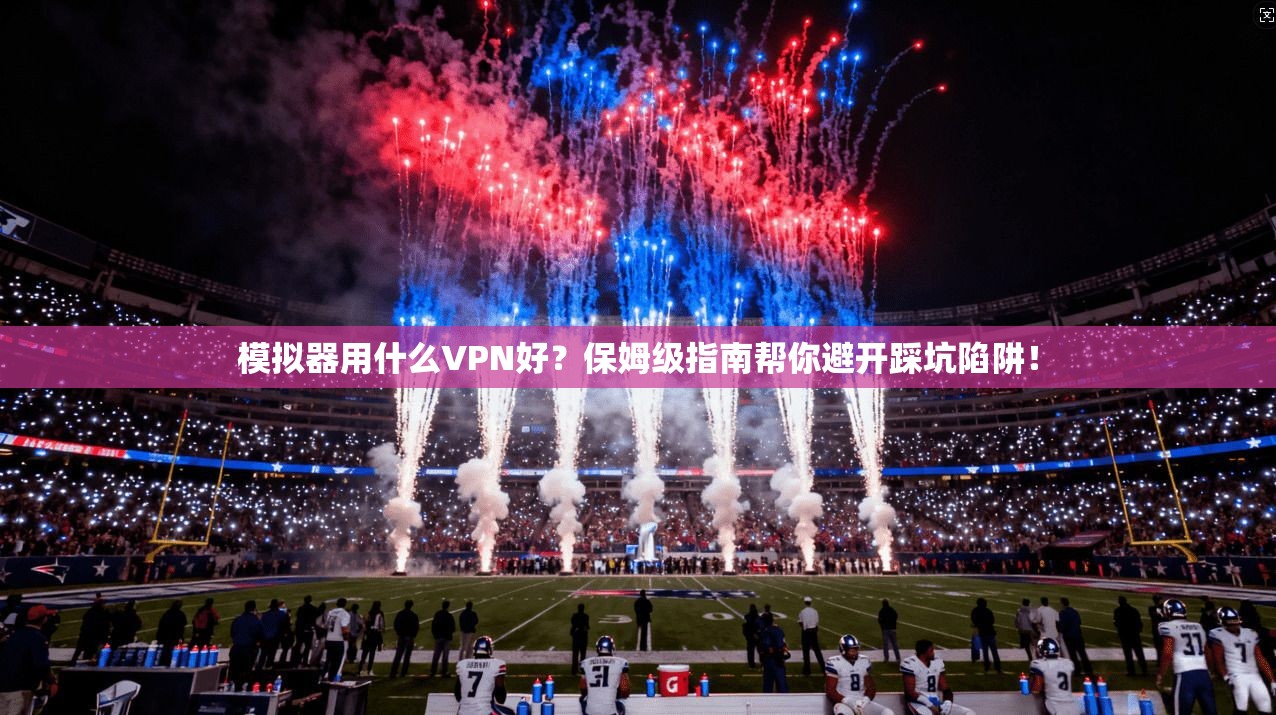 模拟器用什么VPN好？保姆级指南帮你避开踩坑陷阱！
