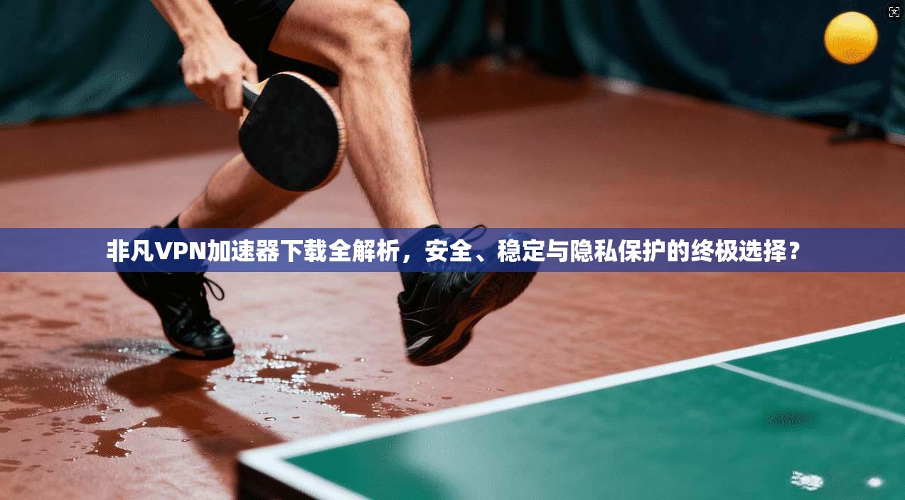 非凡VPN加速器下载全解析，安全、稳定与隐私保护的终极选择？