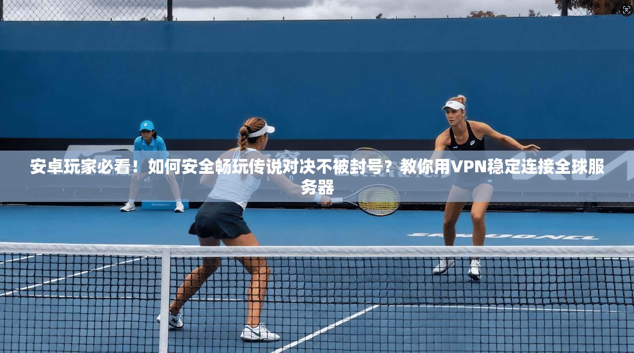 安卓玩家必看!如何安全畅玩传说对决不被封号?教你用VPN稳定连接全球服务器