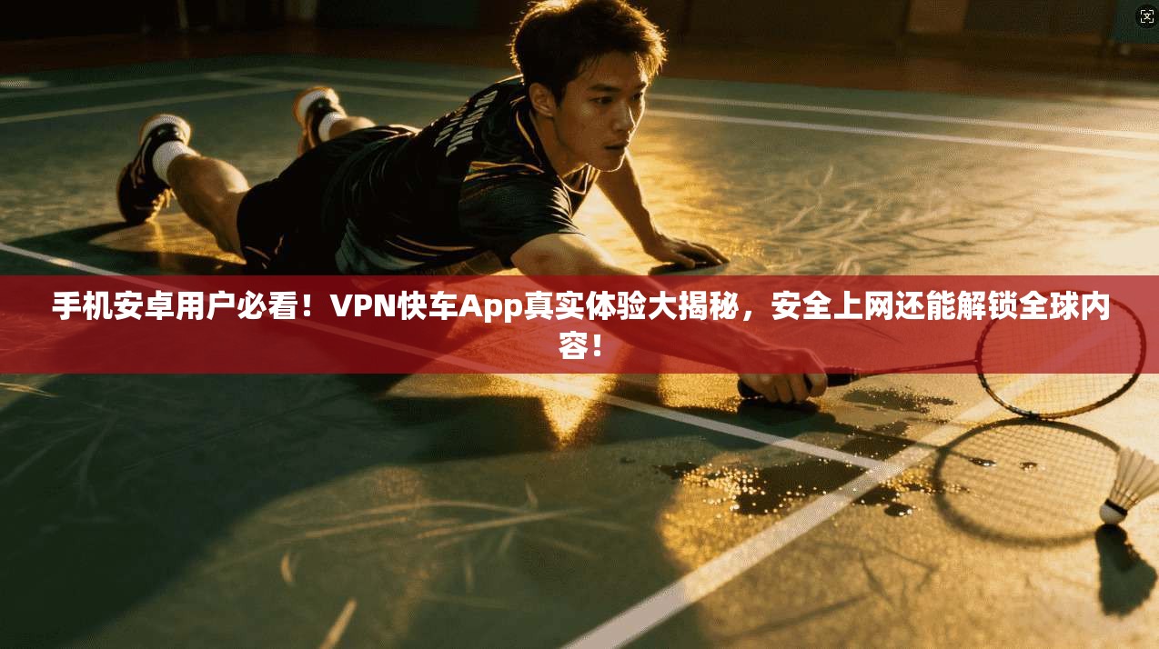 手机安卓用户必看！VPN快车App真实体验大揭秘，安全上网还能解锁全球内容！