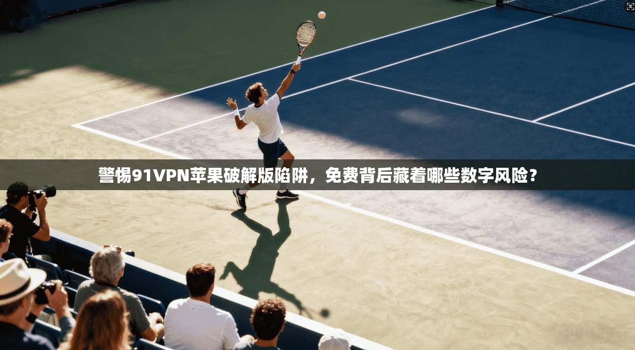 警惕91VPN苹果破解版陷阱，免费背后藏着哪些数字风险？