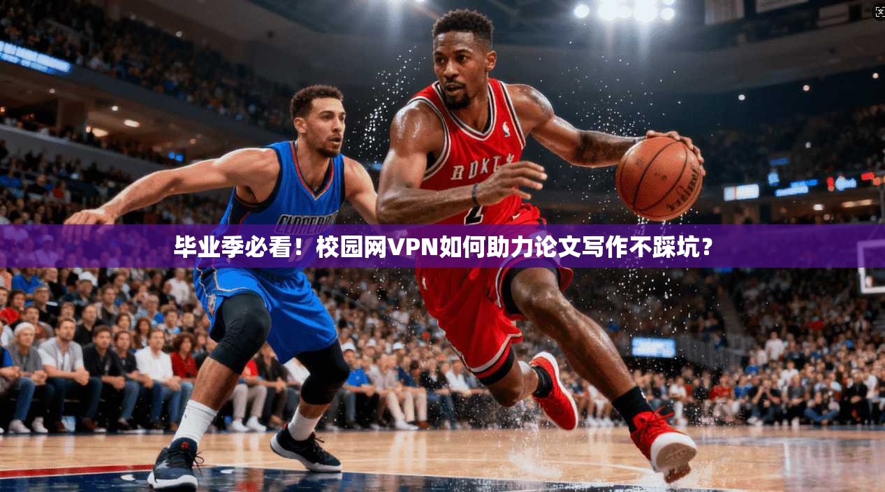 毕业季必看！校园网VPN如何助力论文写作不踩坑？