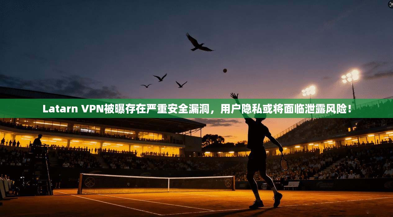 Latarn VPN被曝存在严重安全漏洞,用户隐私或将面临泄露风险!