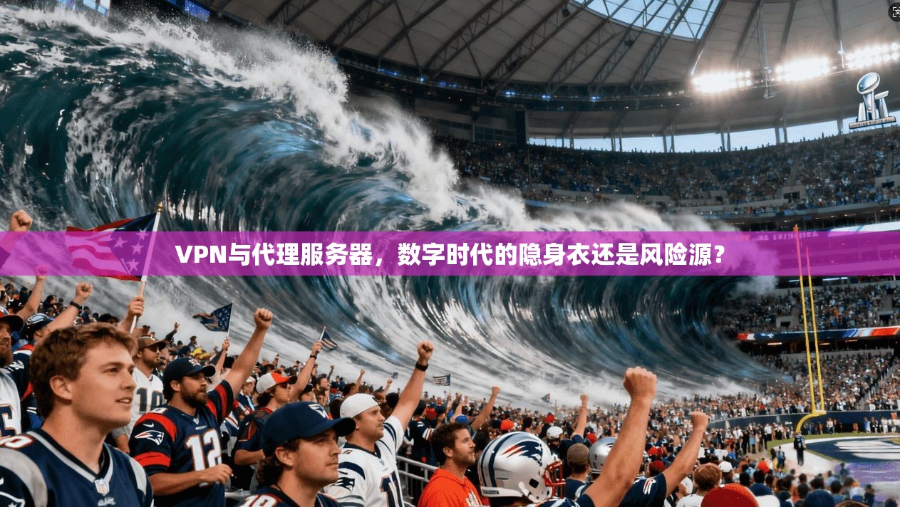 VPN与代理服务器，数字时代的隐身衣还是风险源？
