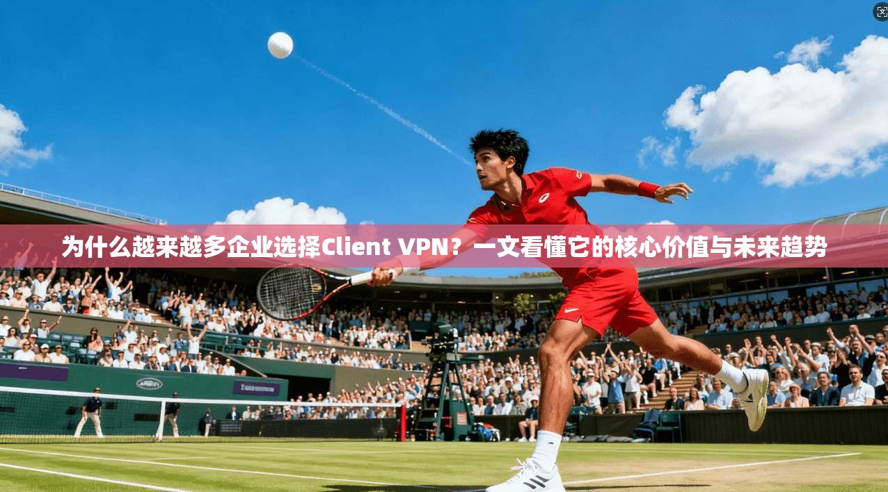 为什么越来越多企业选择Client VPN？一文看懂它的核心价值与未来趋势