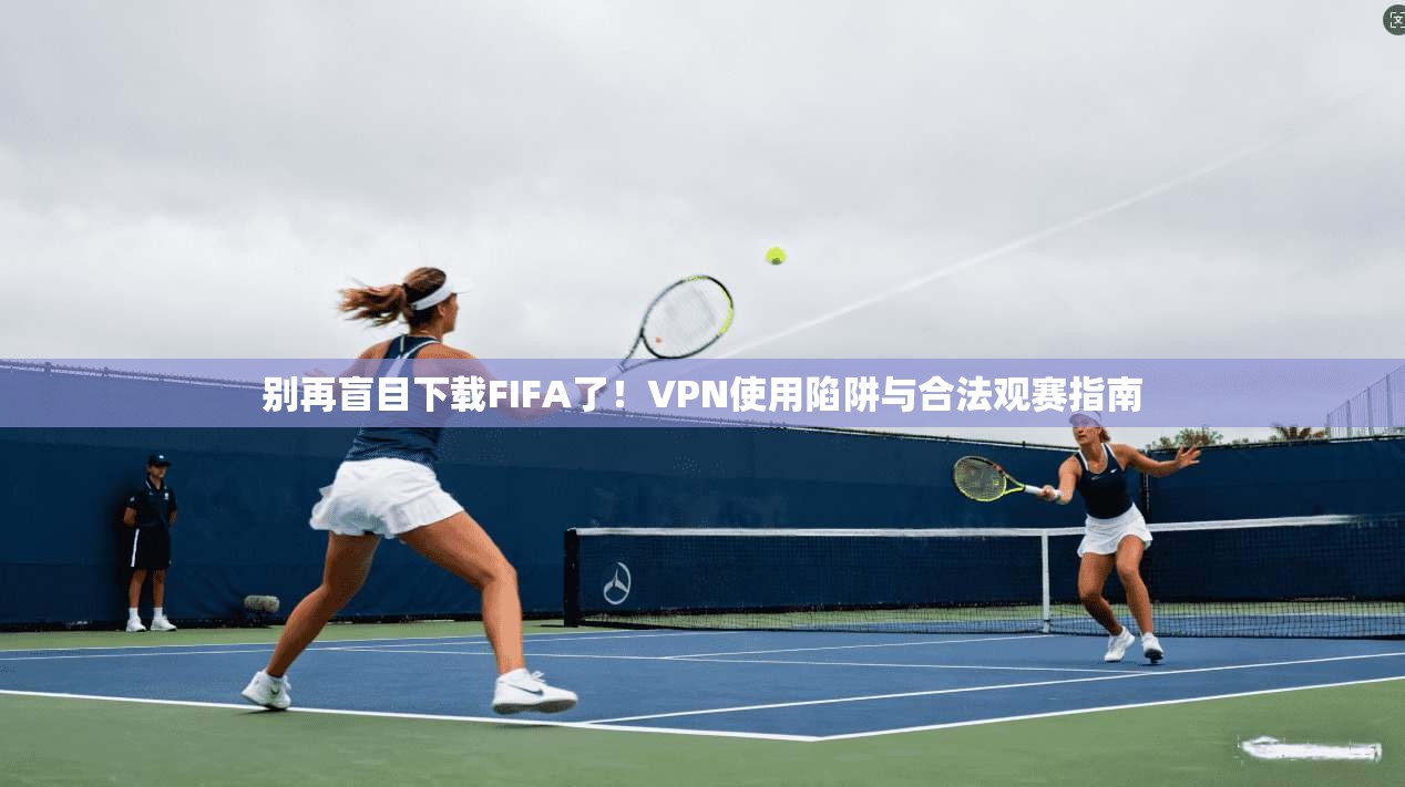 别再盲目下载FIFA了！VPN使用陷阱与合法观赛指南