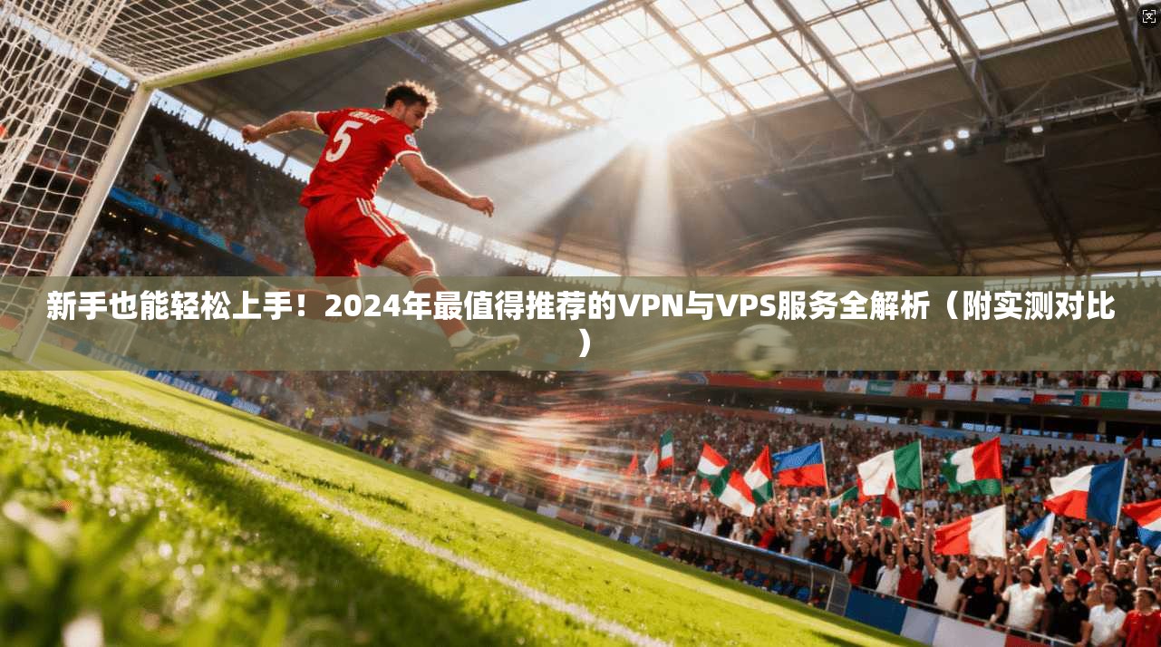 新手也能轻松上手！2024年最值得推荐的VPN与VPS服务全解析（附实测对比）