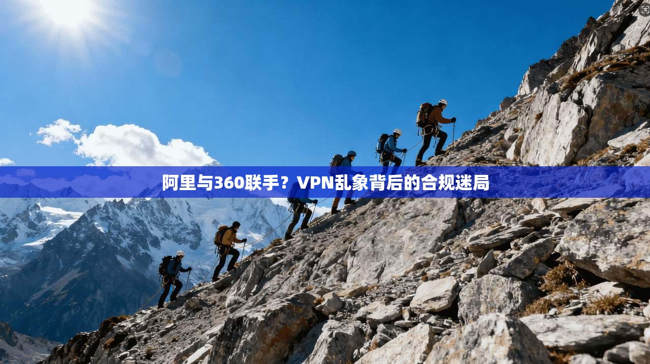 阿里与360联手?VPN乱象背后的合规迷局