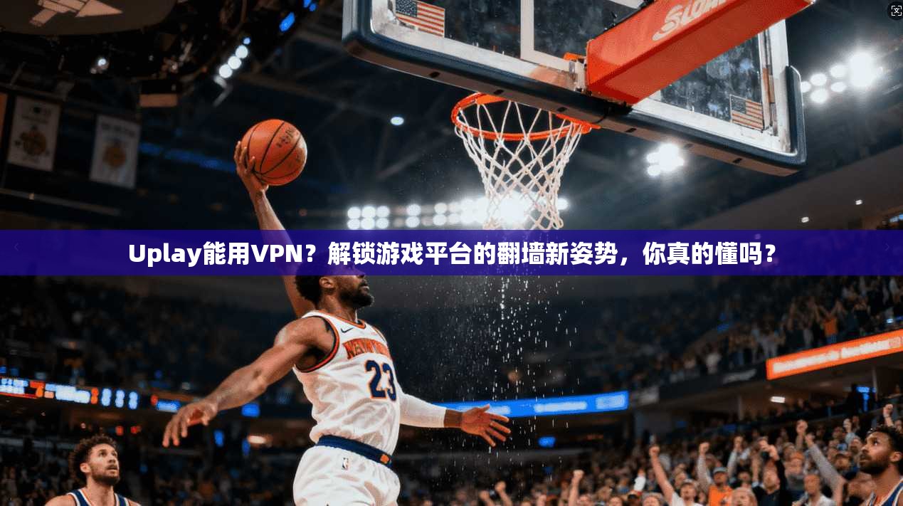 Uplay能用VPN?解锁游戏平台的翻墙新姿势,你真的懂吗?