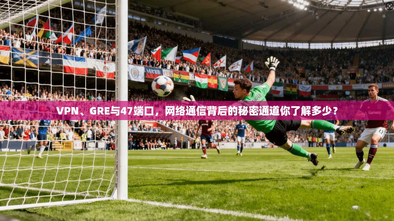 VPN、GRE与47端口，网络通信背后的秘密通道你了解多少？