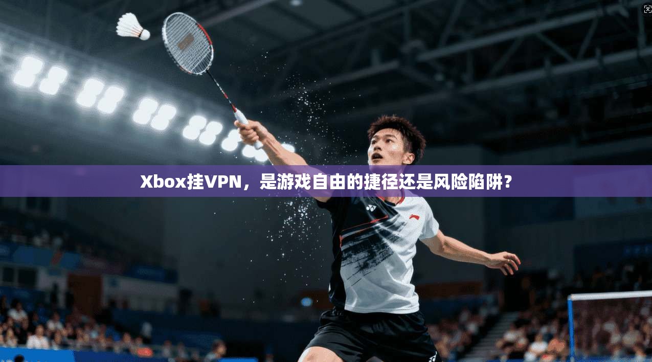 Xbox挂VPN，是游戏自由的捷径还是风险陷阱？