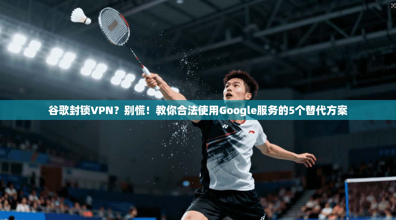 谷歌封锁VPN？别慌！教你合法使用Google服务的5个替代方案