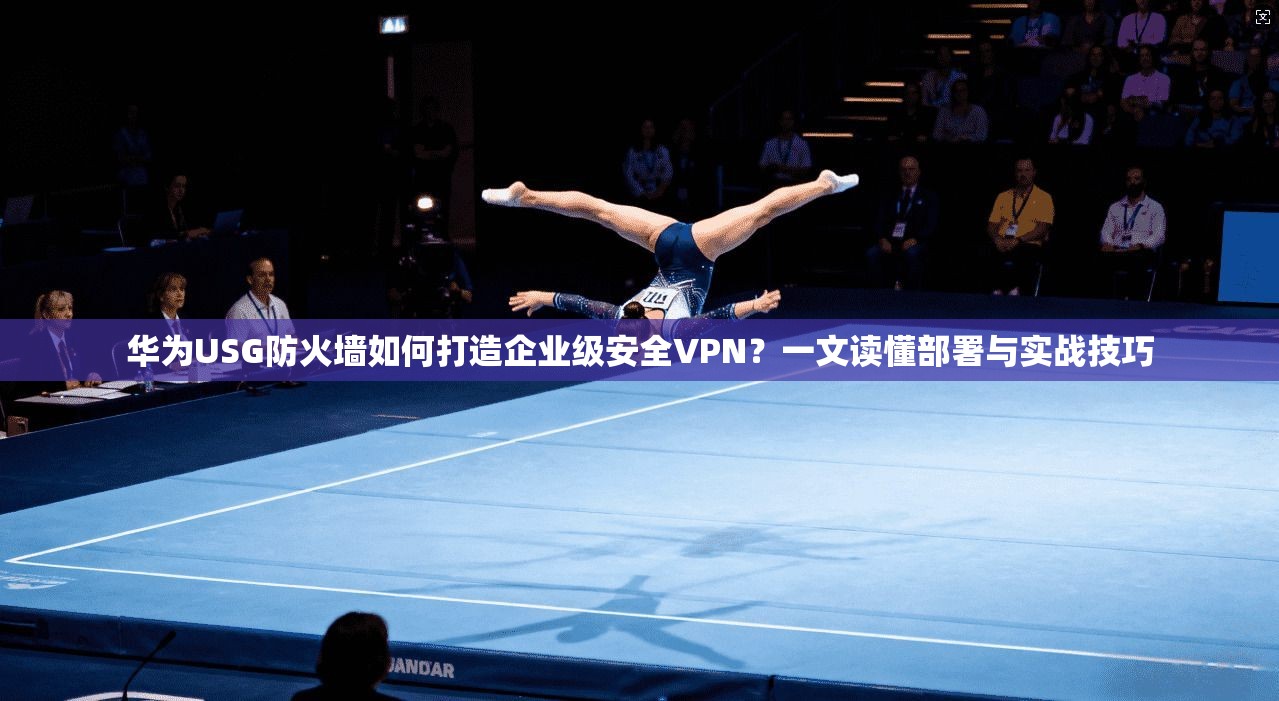 华为USG防火墙如何打造企业级安全VPN？一文读懂部署与实战技巧