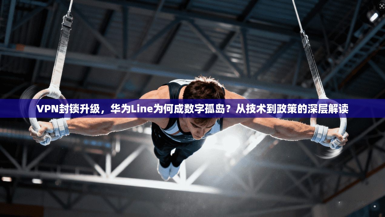 VPN封锁升级，华为Line为何成数字孤岛？从技术到政策的深层解读