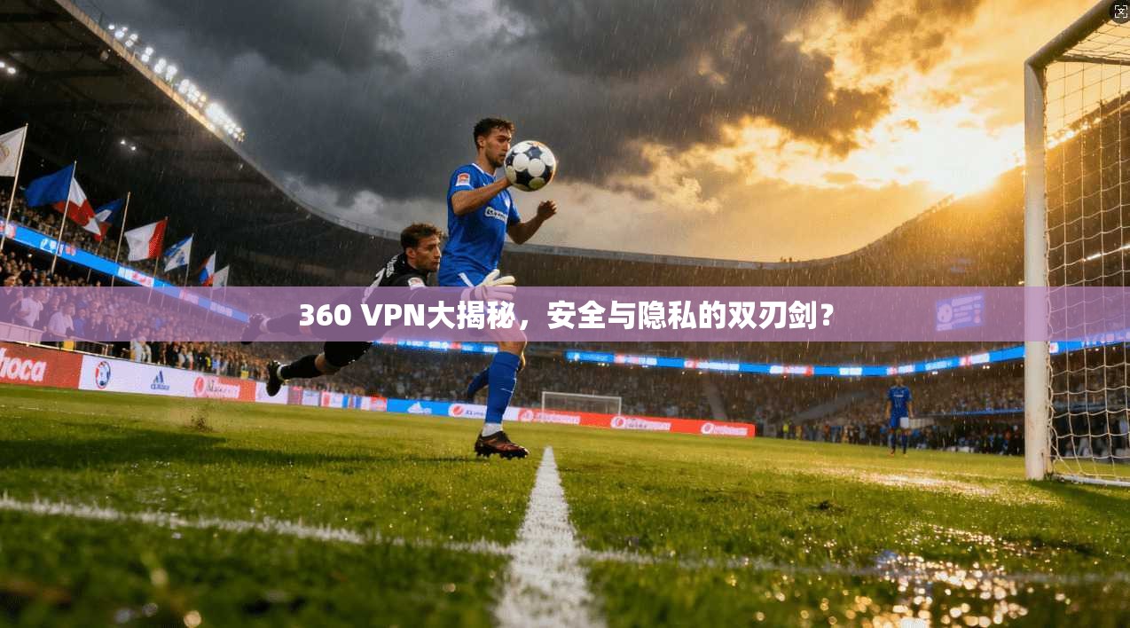 360 VPN大揭秘，安全与隐私的双刃剑？