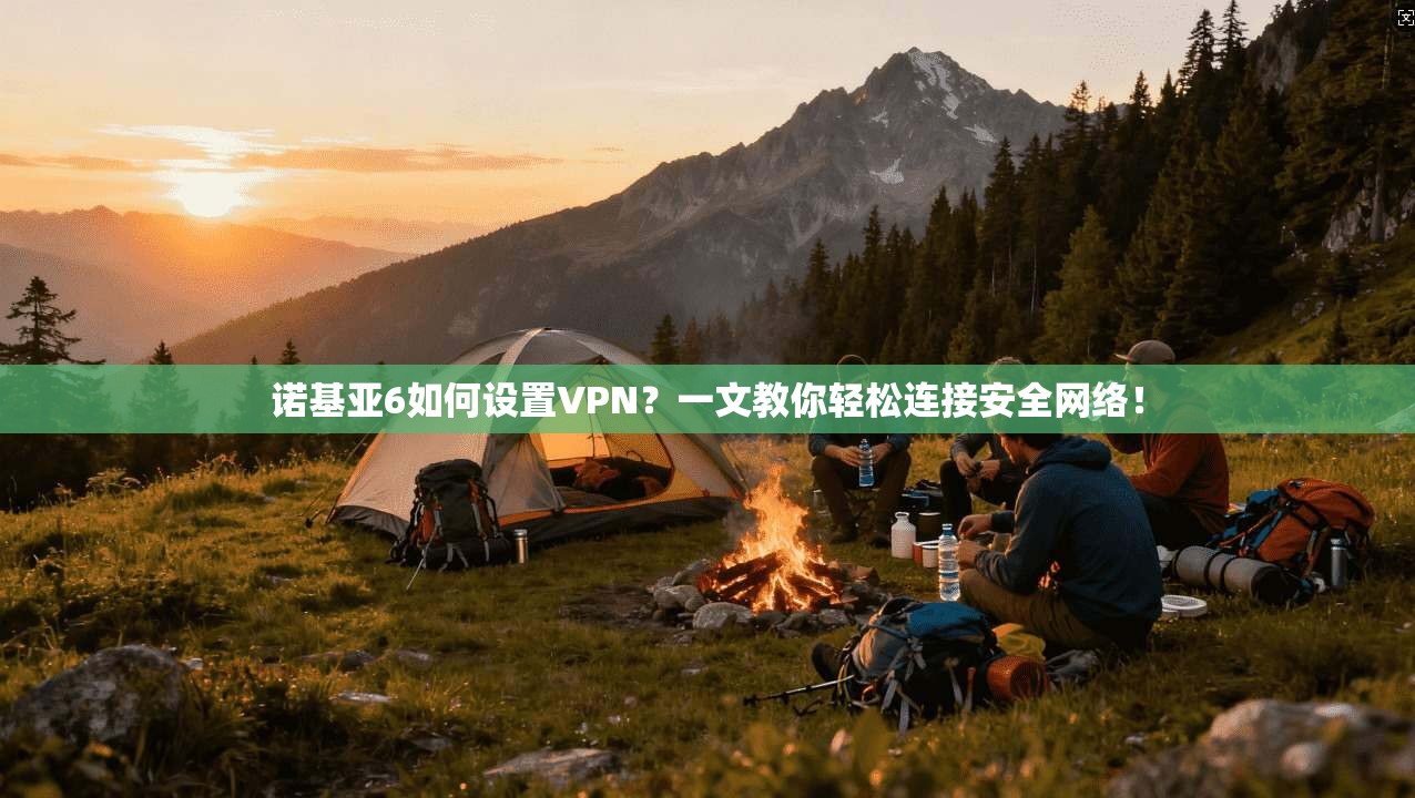 诺基亚6如何设置VPN？一文教你轻松连接安全网络！