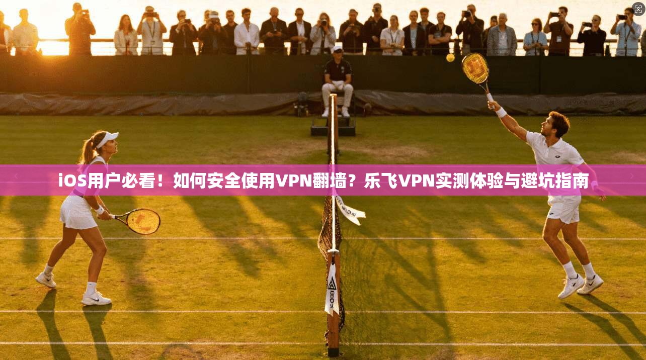 iOS用户必看！如何安全使用VPN翻墙？乐飞VPN实测体验与避坑指南