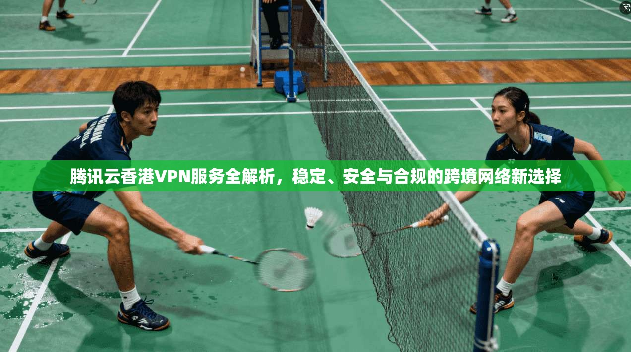 腾讯云香港VPN服务全解析,稳定、安全与合规的跨境网络新选择