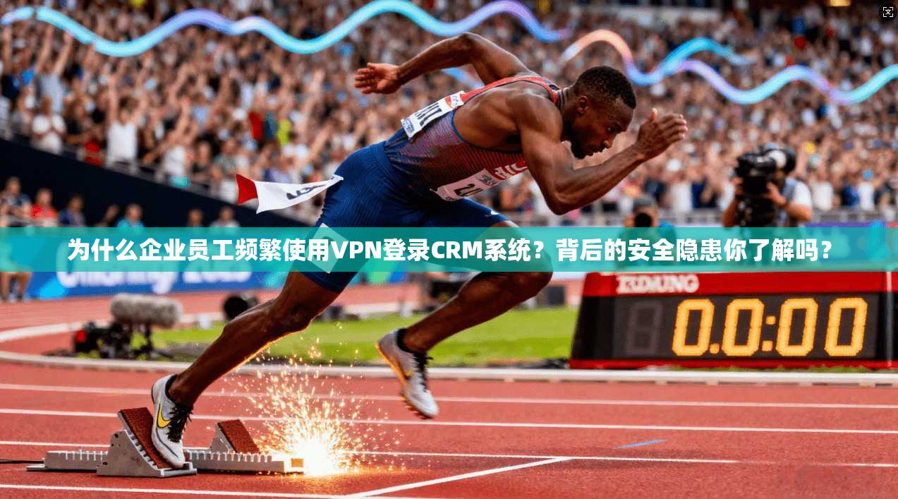 为什么企业员工频繁使用VPN登录CRM系统？背后的安全隐患你了解吗？