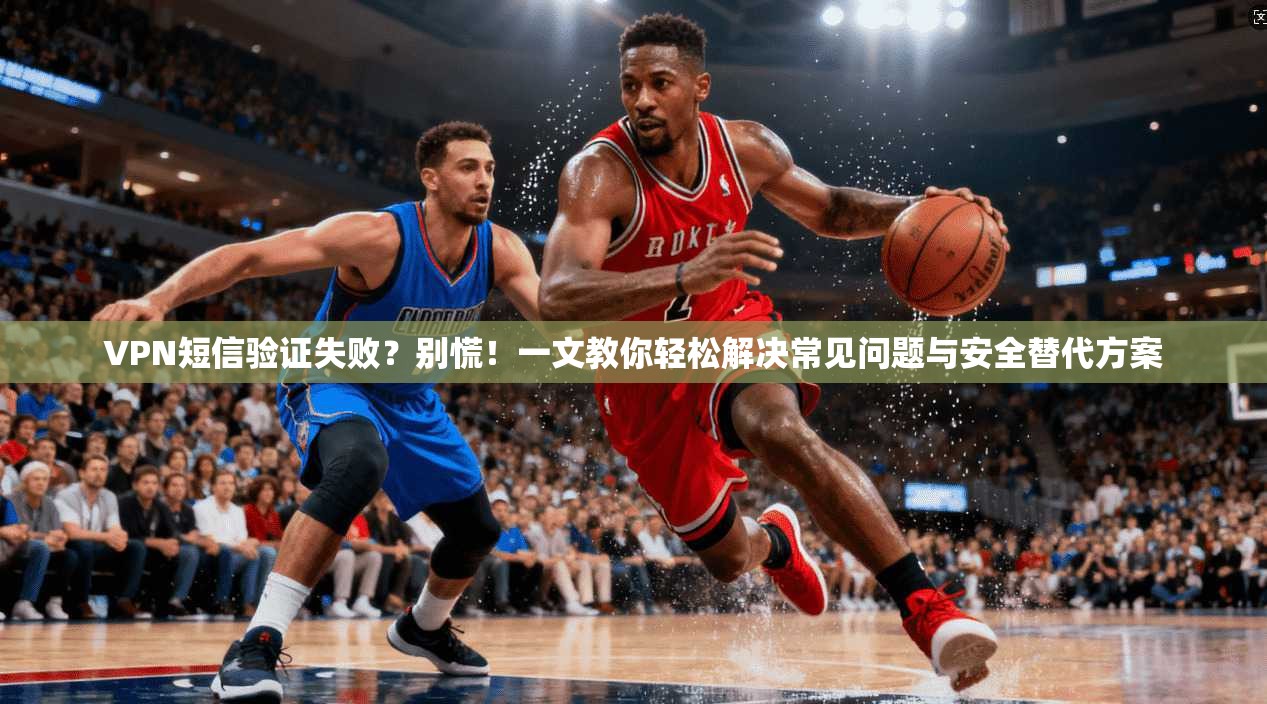 VPN短信验证失败？别慌！一文教你轻松解决常见问题与安全替代方案