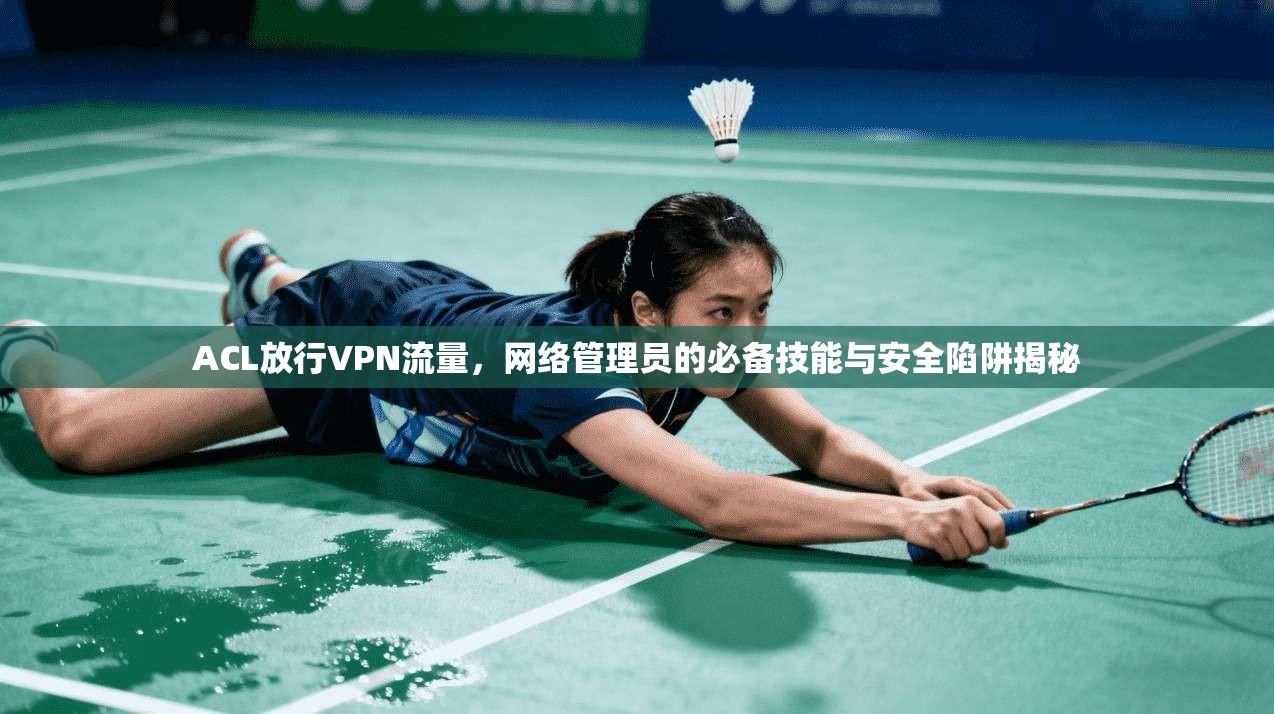 ACL放行VPN流量，网络管理员的必备技能与安全陷阱揭秘