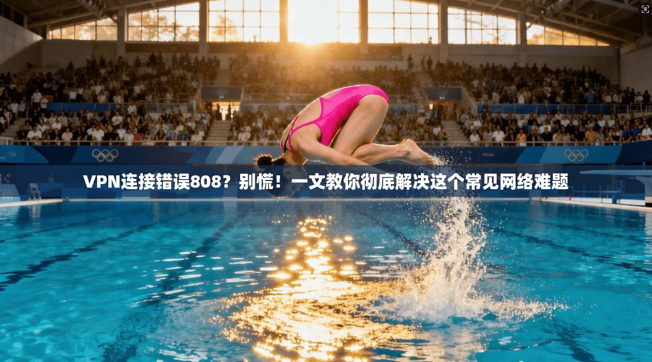 VPN连接错误808？别慌！一文教你彻底解决这个常见网络难题