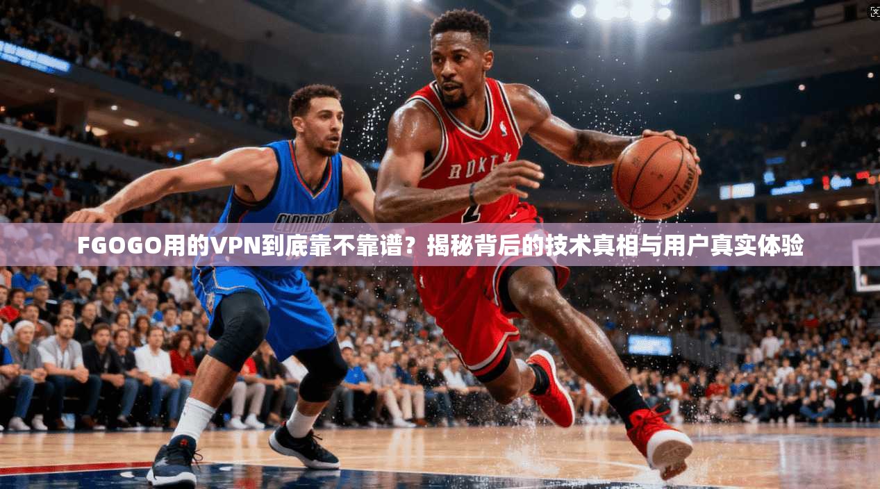 FGOGO用的VPN到底靠不靠谱？揭秘背后的技术真相与用户真实体验