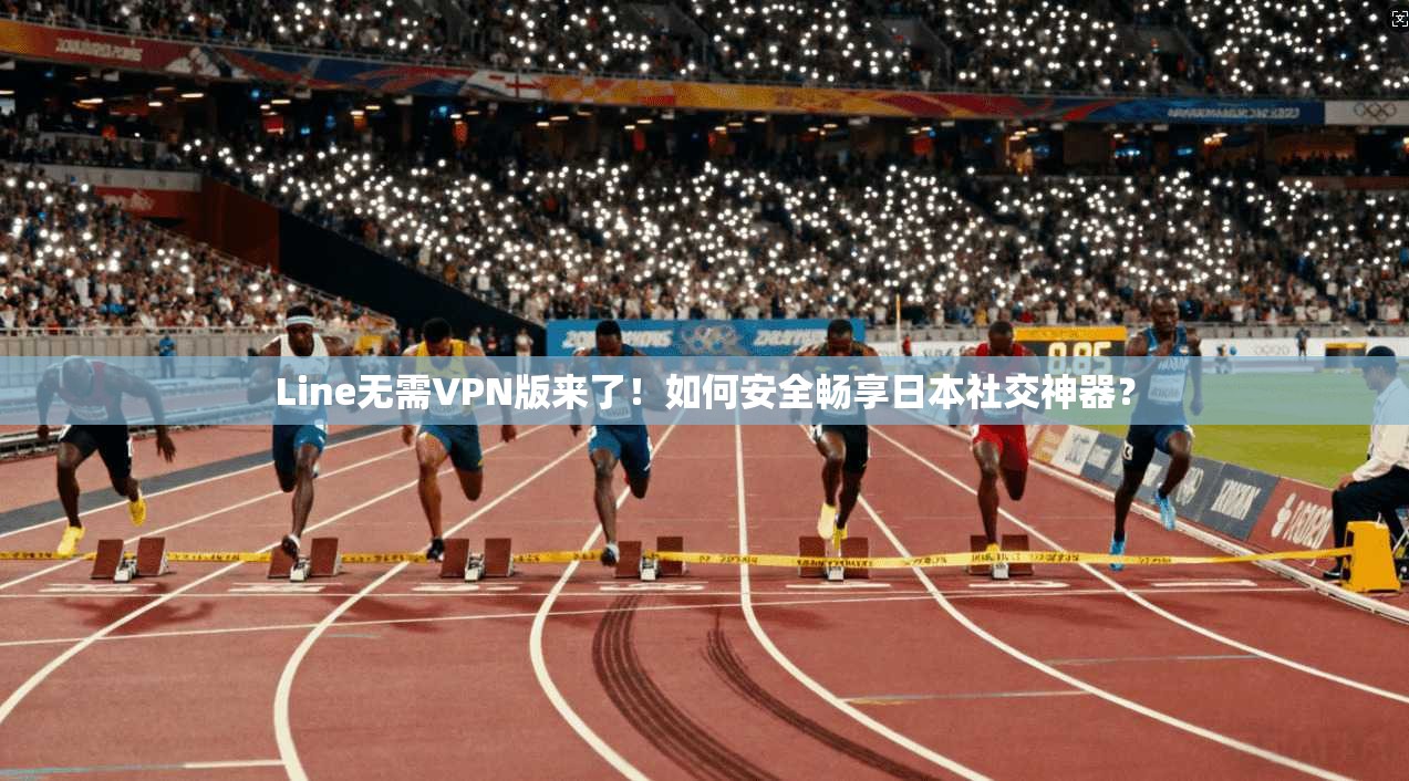 Line无需VPN版来了！如何安全畅享日本社交神器？