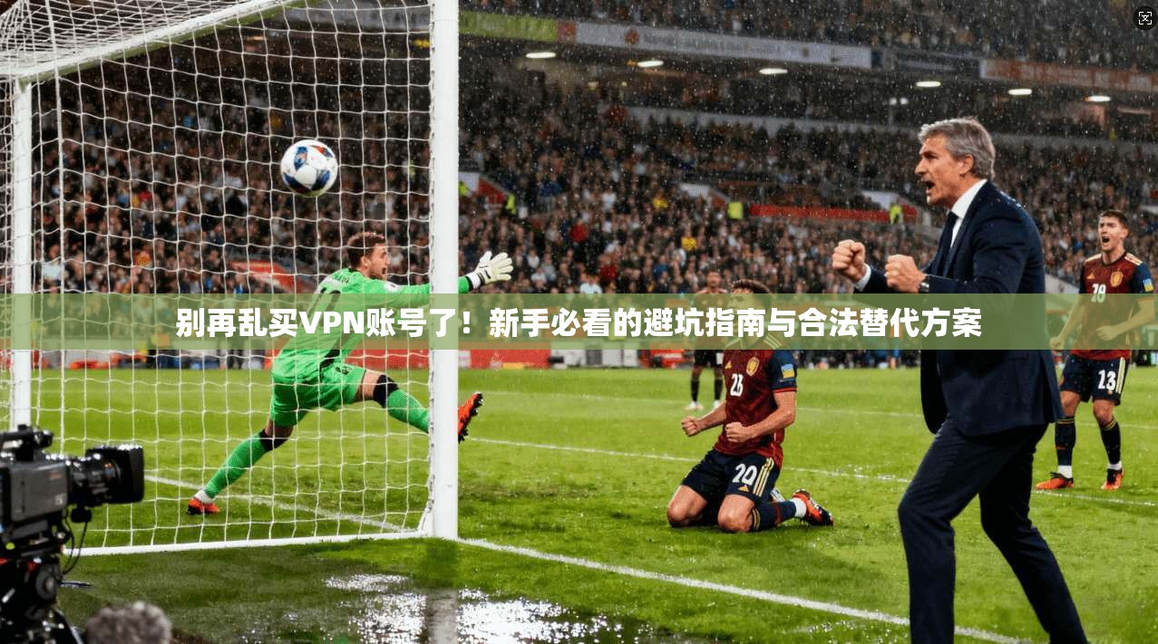 别再乱买VPN账号了！新手必看的避坑指南与合法替代方案