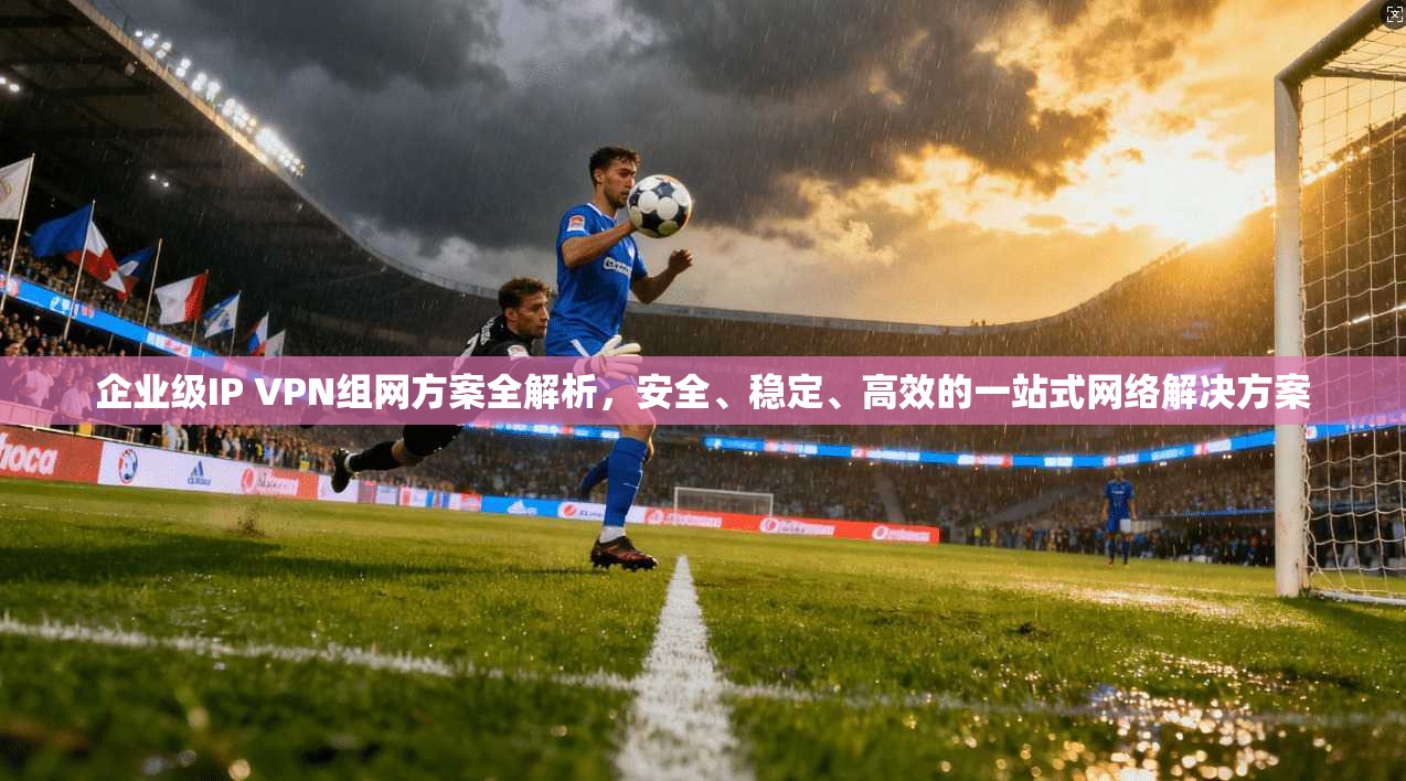 企业级IP VPN组网方案全解析，安全、稳定、高效的一站式网络解决方案