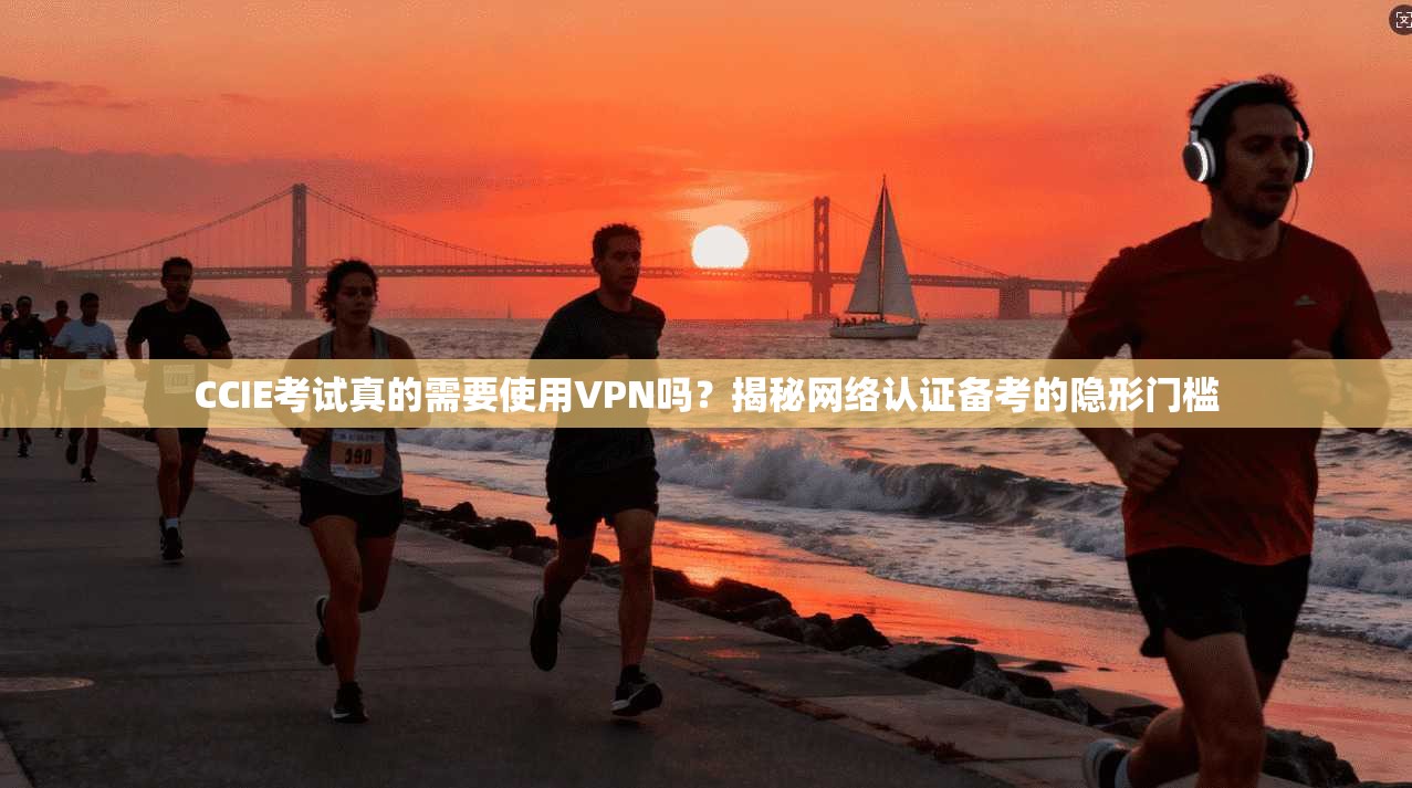 CCIE考试真的需要使用VPN吗？揭秘网络认证备考的隐形门槛