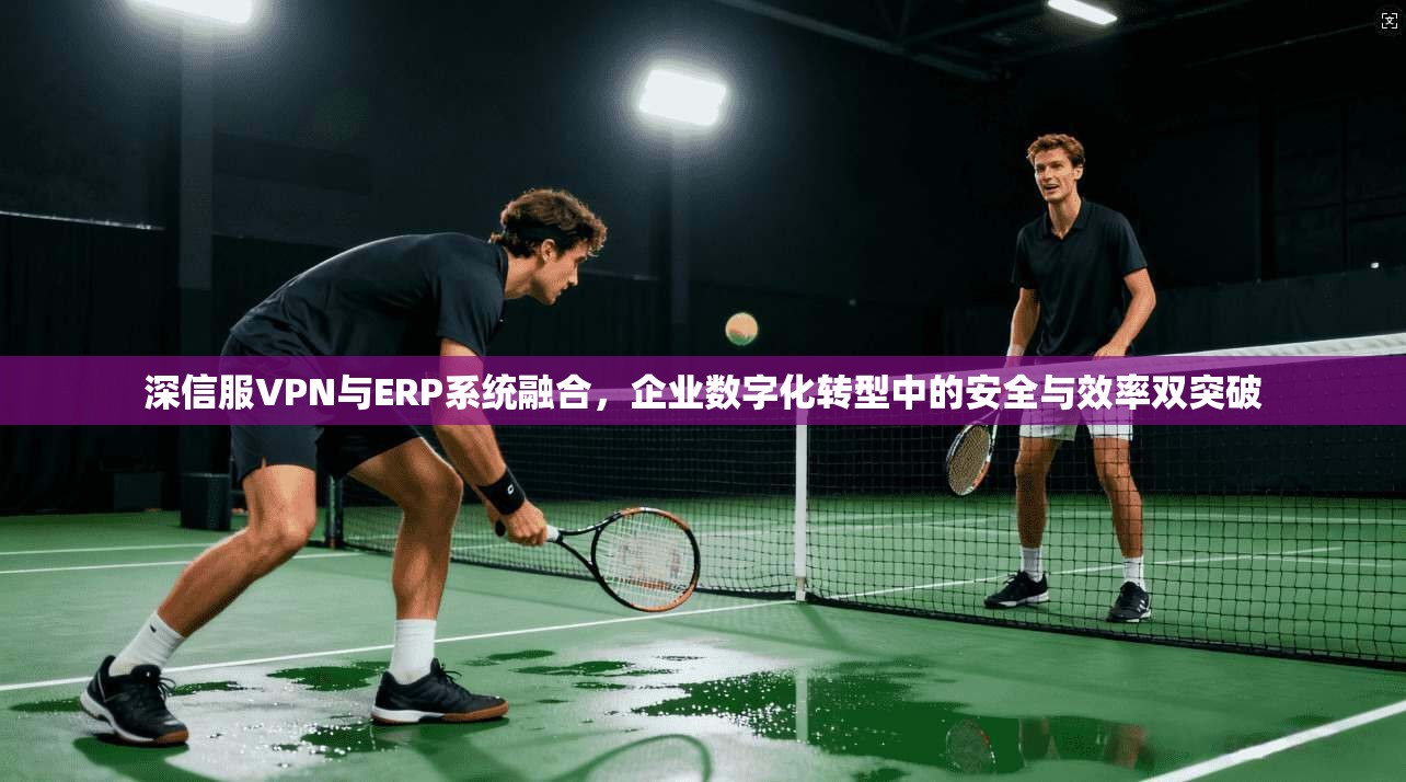深信服VPN与ERP系统融合，企业数字化转型中的安全与效率双突破