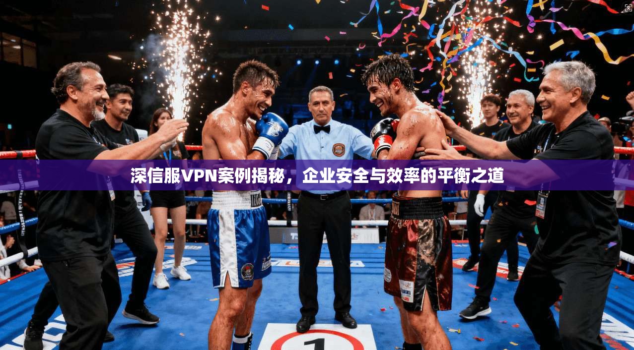 深信服VPN案例揭秘，企业安全与效率的平衡之道