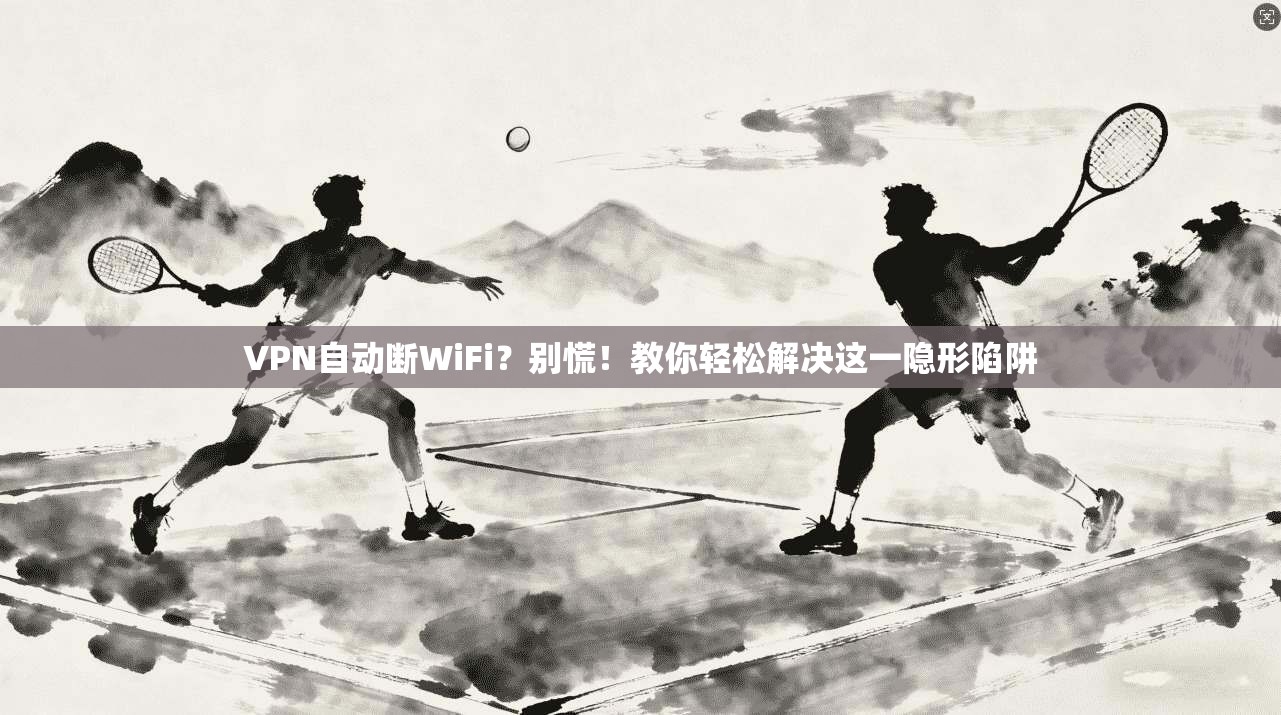 VPN自动断WiFi？别慌！教你轻松解决这一隐形陷阱