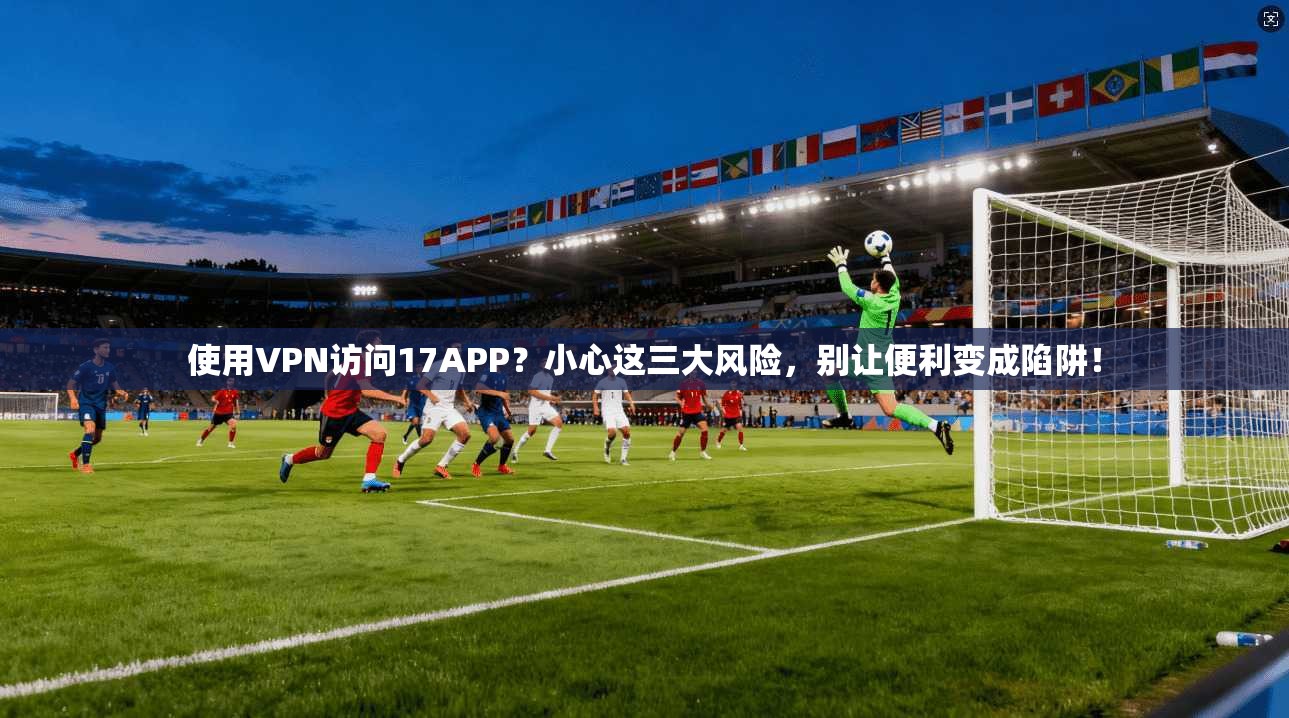 使用VPN访问17APP？小心这三大风险，别让便利变成陷阱！
