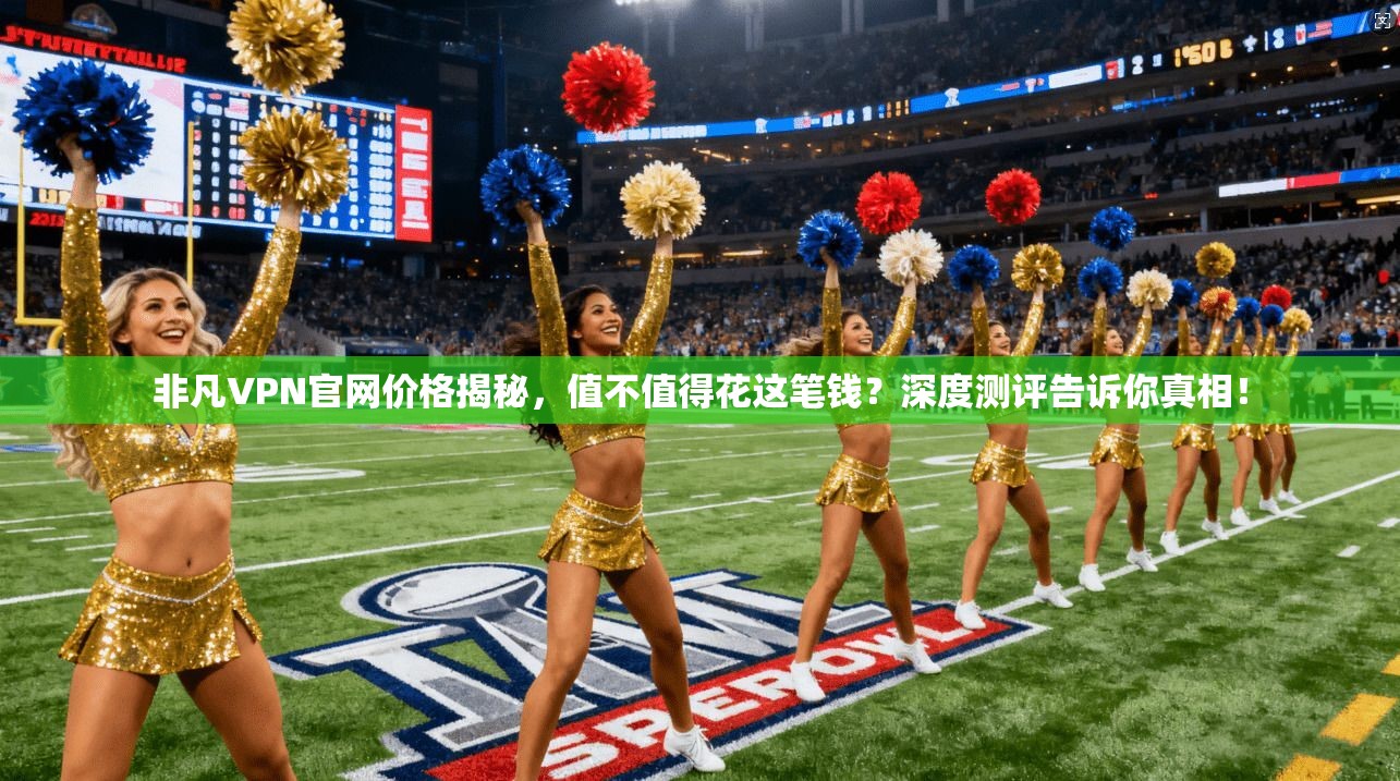非凡VPN官网价格揭秘，值不值得花这笔钱？深度测评告诉你真相！
