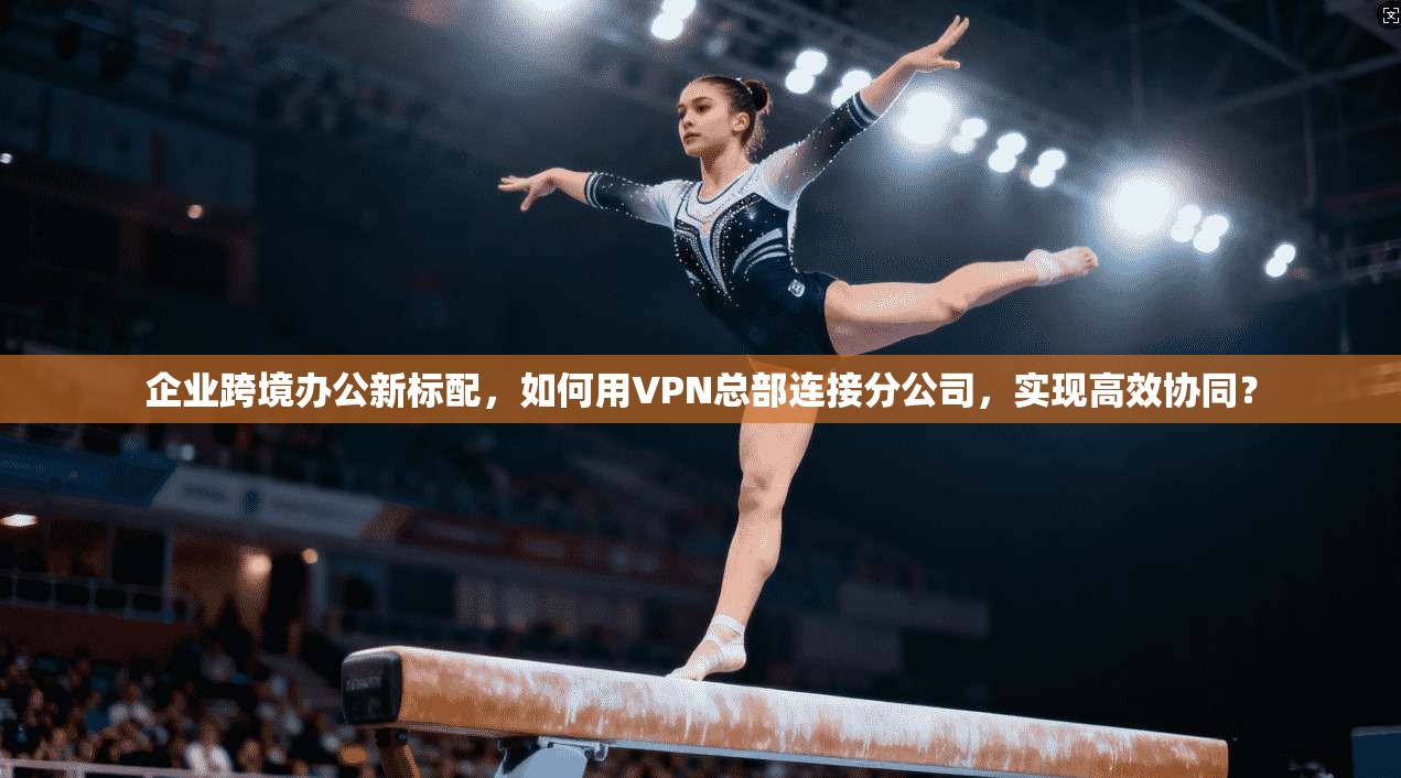 企业跨境办公新标配，如何用VPN总部连接分公司，实现高效协同？