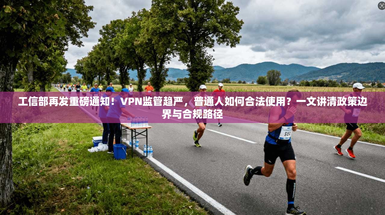 工信部再发重磅通知！VPN监管趋严，普通人如何合法使用？一文讲清政策边界与合规路径